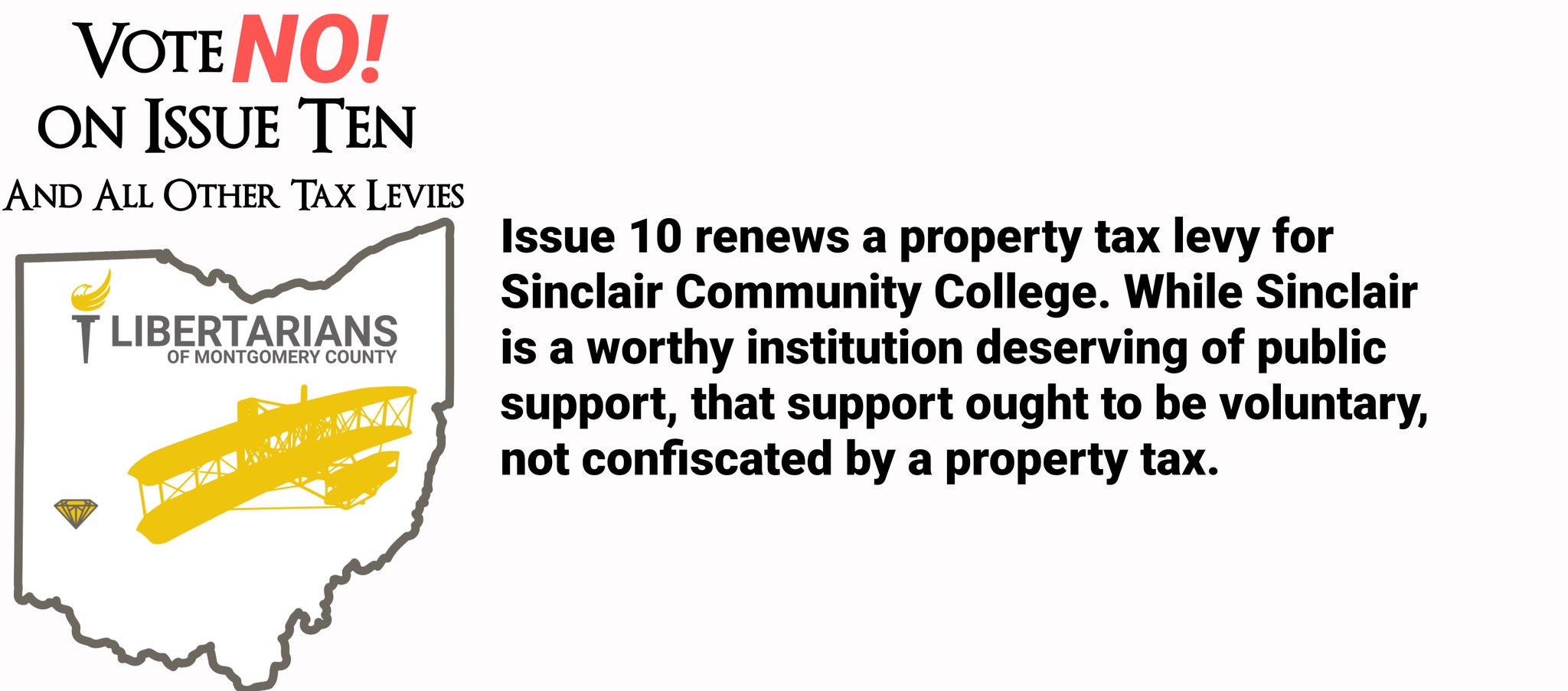 Issue 10 renews a property tax levy for Sinclair Community College. While Sinclair is a worthy institution deserving of public support, that support ought to be voluntary, not confiscated by a property tax. We recommend voting No on Issue 10, and all other tax levies.